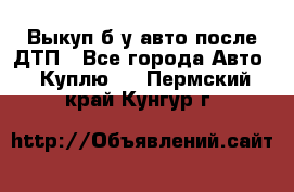 Выкуп б/у авто после ДТП - Все города Авто » Куплю   . Пермский край,Кунгур г.